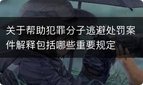 关于帮助犯罪分子逃避处罚案件解释包括哪些重要规定