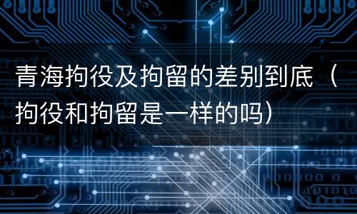 青海拘役及拘留的差别到底（拘役和拘留是一样的吗）