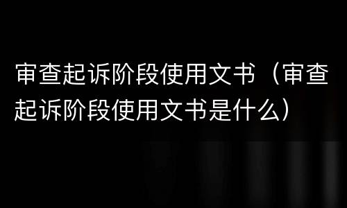 审查起诉阶段使用文书（审查起诉阶段使用文书是什么）