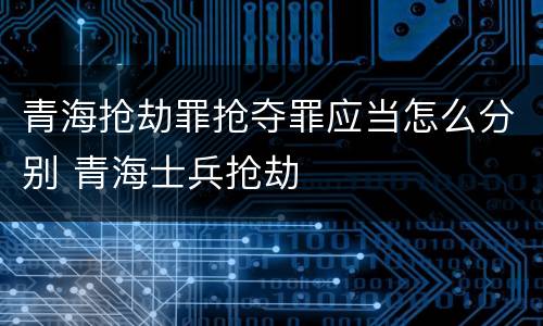 青海抢劫罪抢夺罪应当怎么分别 青海士兵抢劫