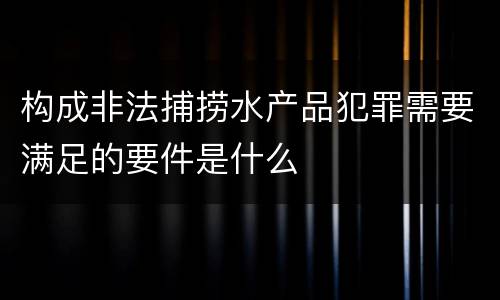 构成非法捕捞水产品犯罪需要满足的要件是什么