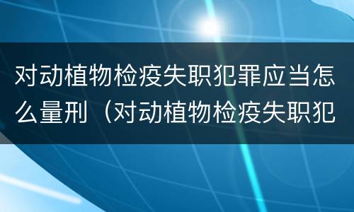 对动植物检疫失职犯罪应当怎么量刑（对动植物检疫失职犯罪应当怎么量刑处理）