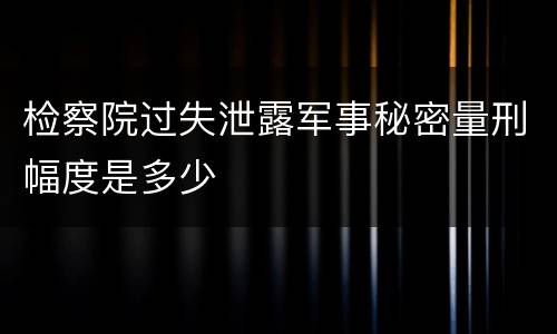 检察院过失泄露军事秘密量刑幅度是多少