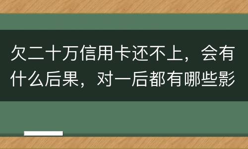 欠二十万信用卡还不上，会有什么后果，对一后都有哪些影响