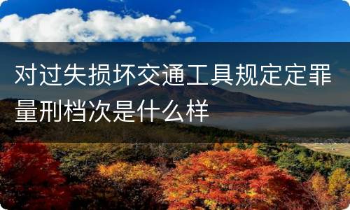 对过失损坏交通工具规定定罪量刑档次是什么样