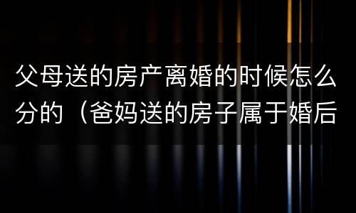 父母送的房产离婚的时候怎么分的（爸妈送的房子属于婚后财产吗）