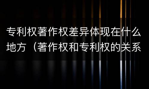 专利权著作权差异体现在什么地方（著作权和专利权的关系如何）