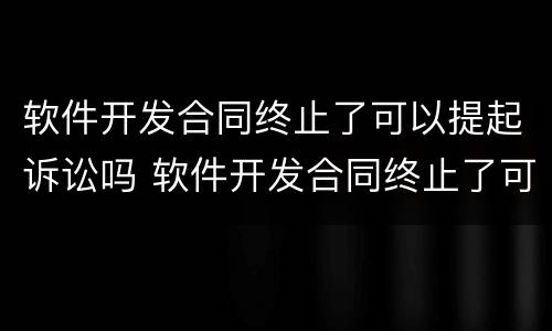 软件开发合同终止了可以提起诉讼吗 软件开发合同终止了可以提起诉讼吗法律