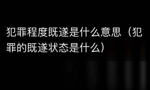 犯罪程度既遂是什么意思（犯罪的既遂状态是什么）
