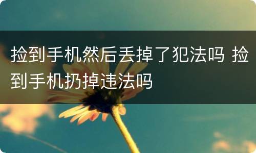 捡到手机然后丢掉了犯法吗 捡到手机扔掉违法吗