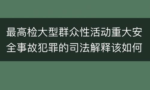最高检大型群众性活动重大安全事故犯罪的司法解释该如何规定