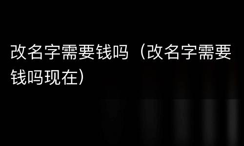 改名字需要钱吗（改名字需要钱吗现在）