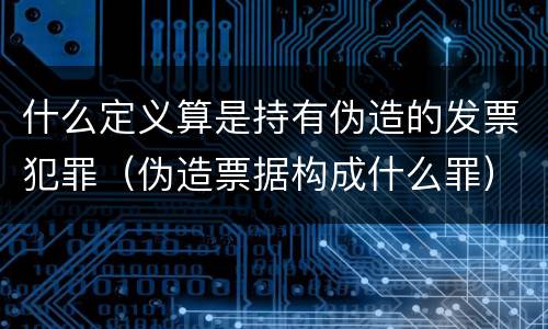 什么定义算是持有伪造的发票犯罪（伪造票据构成什么罪）