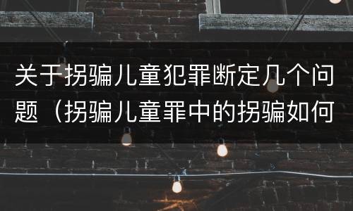 关于拐骗儿童犯罪断定几个问题（拐骗儿童罪中的拐骗如何认定）