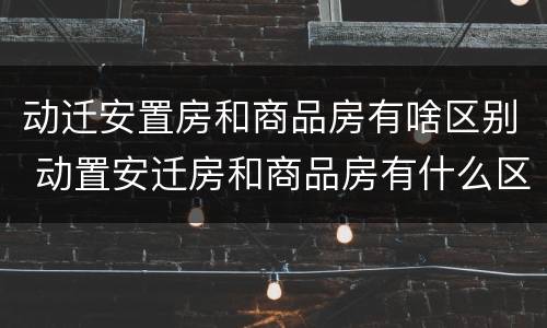 动迁安置房和商品房有啥区别 动置安迁房和商品房有什么区别