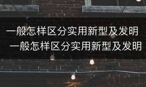 一般怎样区分实用新型及发明 一般怎样区分实用新型及发明的
