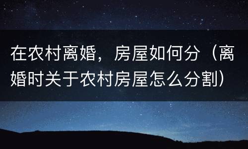 在农村离婚，房屋如何分（离婚时关于农村房屋怎么分割）
