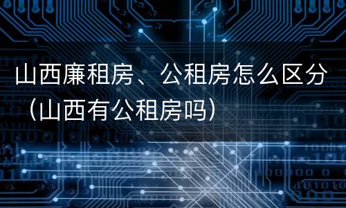 山西廉租房、公租房怎么区分（山西有公租房吗）