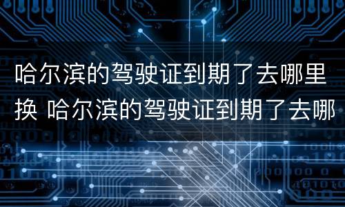 哈尔滨的驾驶证到期了去哪里换 哈尔滨的驾驶证到期了去哪里换新的