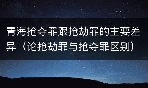 青海抢夺罪跟抢劫罪的主要差异（论抢劫罪与抢夺罪区别）