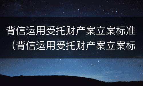背信运用受托财产案立案标准（背信运用受托财产案立案标准是多少）