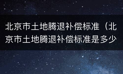 北京市土地腾退补偿标准（北京市土地腾退补偿标准是多少）