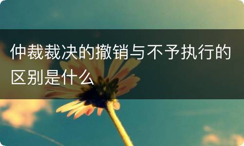 仲裁裁决的撤销与不予执行的区别是什么