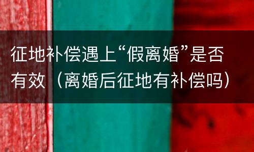 征地补偿遇上“假离婚”是否有效（离婚后征地有补偿吗）