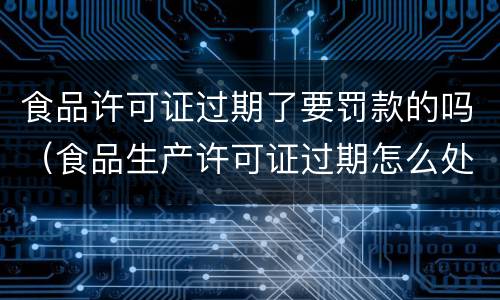 食品许可证过期了要罚款的吗（食品生产许可证过期怎么处罚）