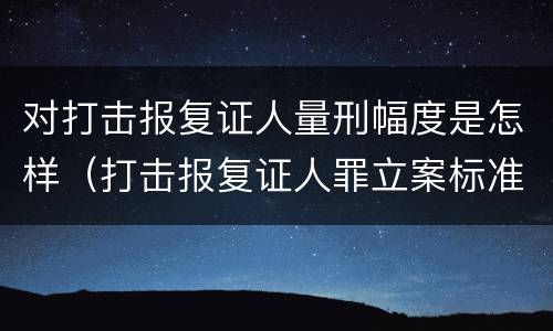 对打击报复证人量刑幅度是怎样（打击报复证人罪立案标准）