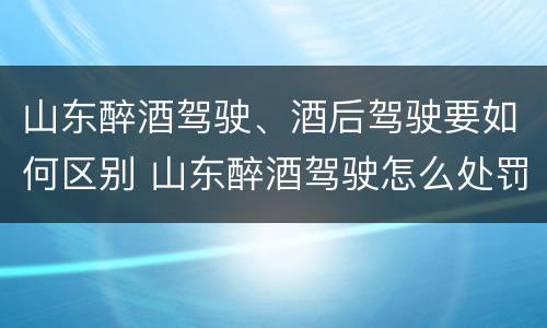 山东醉酒驾驶、酒后驾驶要如何区别 山东醉酒驾驶怎么处罚