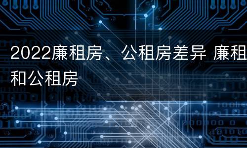 2022廉租房、公租房差异 廉租和公租房