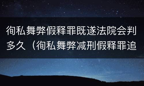 徇私舞弊假释罪既遂法院会判多久（徇私舞弊减刑假释罪追诉开始时间）