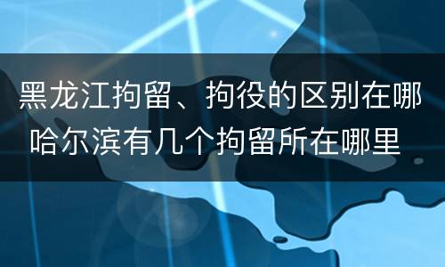 黑龙江拘留、拘役的区别在哪 哈尔滨有几个拘留所在哪里