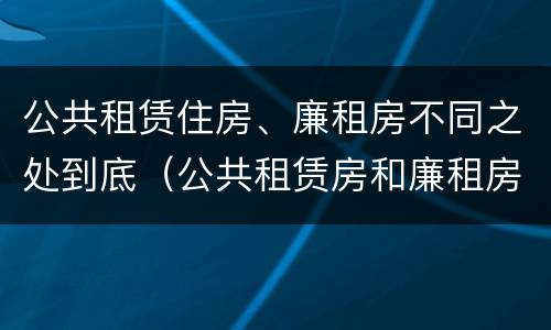 公共租赁住房、廉租房不同之处到底（公共租赁房和廉租房）