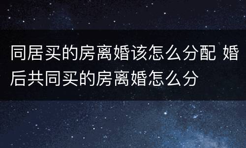 同居买的房离婚该怎么分配 婚后共同买的房离婚怎么分