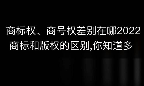 商标权、商号权差别在哪2022 商标和版权的区别,你知道多少?