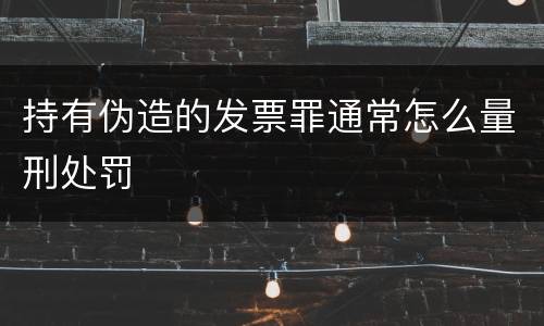 持有伪造的发票罪通常怎么量刑处罚