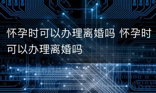 怀孕时可以办理离婚吗 怀孕时可以办理离婚吗