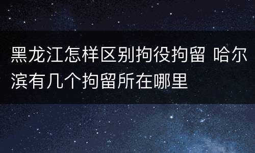 黑龙江怎样区别拘役拘留 哈尔滨有几个拘留所在哪里