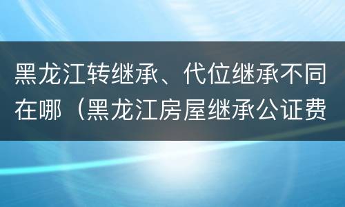 黑龙江转继承、代位继承不同在哪（黑龙江房屋继承公证费收取标准）