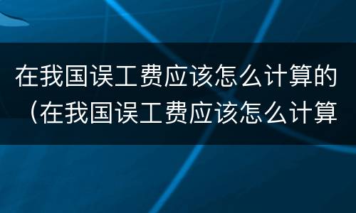 在我国误工费应该怎么计算的（在我国误工费应该怎么计算的呢）