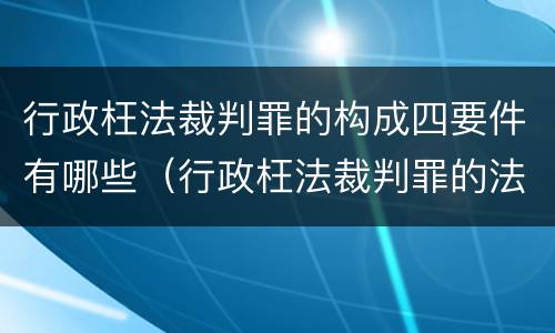 行政枉法裁判罪的构成四要件有哪些（行政枉法裁判罪的法律依据）