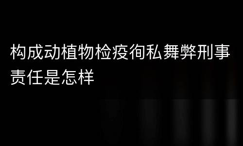 构成动植物检疫徇私舞弊刑事责任是怎样