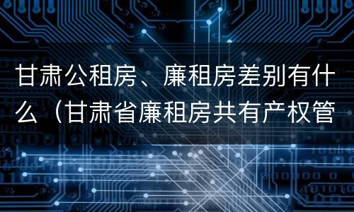 甘肃公租房、廉租房差别有什么（甘肃省廉租房共有产权管理办法）