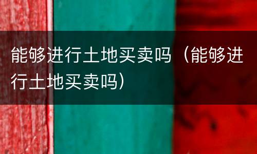 能够进行土地买卖吗（能够进行土地买卖吗）
