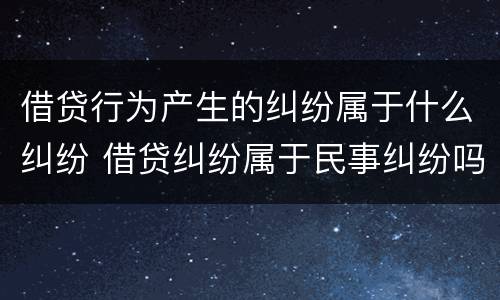 借贷行为产生的纠纷属于什么纠纷 借贷纠纷属于民事纠纷吗