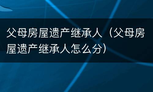 父母房屋遗产继承人（父母房屋遗产继承人怎么分）