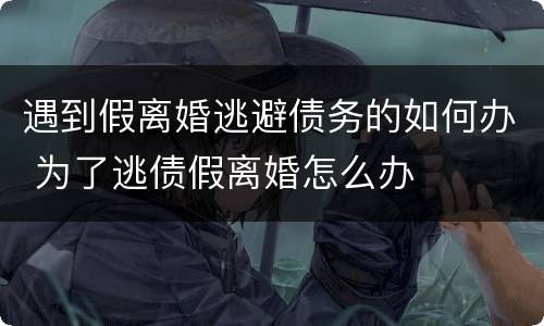 遇到假离婚逃避债务的如何办 为了逃债假离婚怎么办