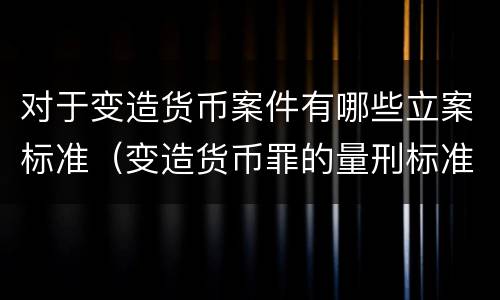 对于变造货币案件有哪些立案标准（变造货币罪的量刑标准）